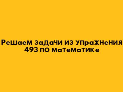 Решаем задачи из упражнения 493 по математике
