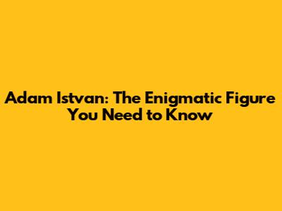 Adam Istvan: The Enigmatic Figure You Need to Know
