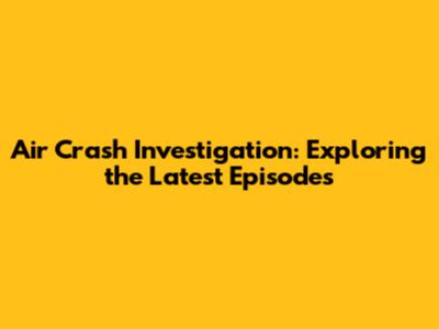 Air Crash Investigation: Exploring the Latest Episodes