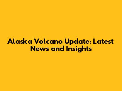 Alaska Volcano Update: Latest News and Insights