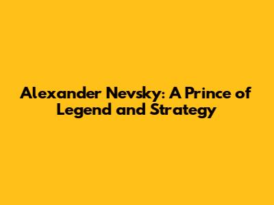 Alexander Nevsky: A Prince of Legend and Strategy