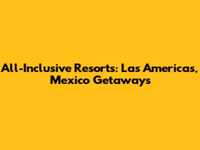 All-Inclusive Resorts: Las Americas, Mexico Getaways