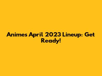 Anime's April 2023 Lineup: Get Ready!