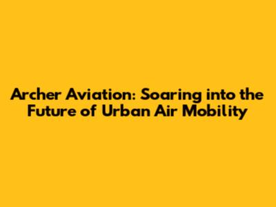 Archer Aviation: Soaring into the Future of Urban Air Mobility