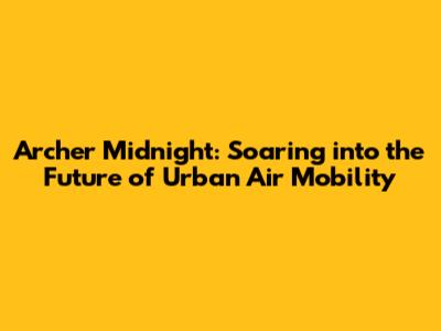 Archer Midnight: Soaring into the Future of Urban Air Mobility