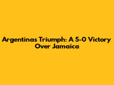 Argentina's Triumph: A 5-0 Victory Over Jamaica