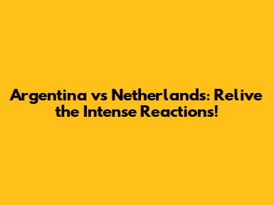 Argentina vs Netherlands: Relive the Intense Reactions!