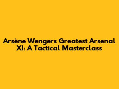 Arsène Wenger's Greatest Arsenal XI: A Tactical Masterclass