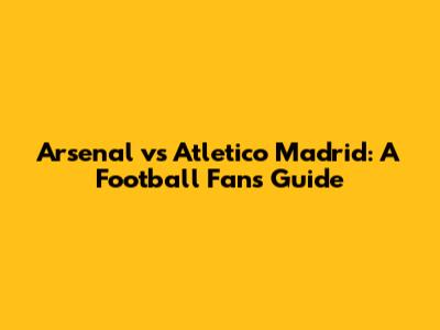 Arsenal vs Atletico Madrid: A Football Fan's Guide