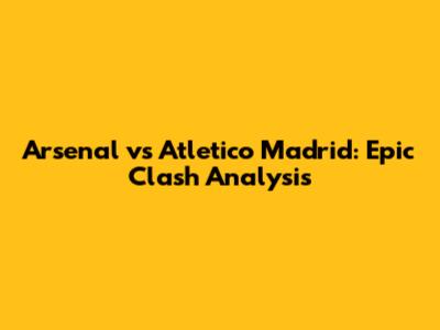 Arsenal vs Atletico Madrid: Epic Clash Analysis