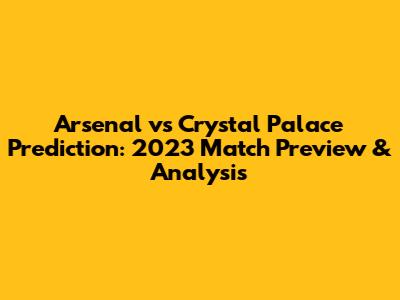 Arsenal vs Crystal Palace Prediction: 2023 Match Preview & Analysis