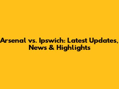 Arsenal vs. Ipswich: Latest Updates, News & Highlights