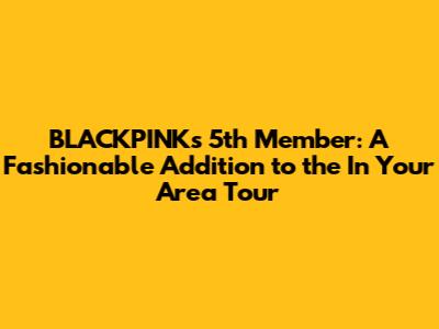 BLACKPINK's 5th Member: A Fashionable Addition to the 'In Your Area' Tour