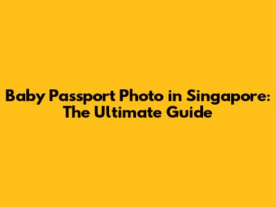 Baby Passport Photo in Singapore: The Ultimate Guide