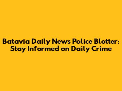 Batavia Daily News Police Blotter: Stay Informed on Daily Crime