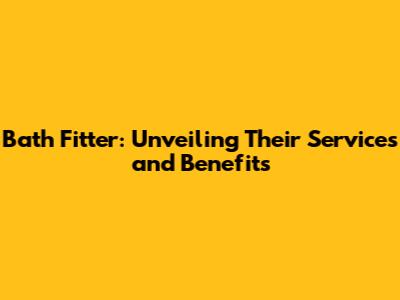 Bath Fitter: Unveiling Their Services and Benefits