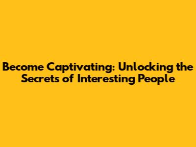 Become Captivating: Unlocking the Secrets of Interesting People