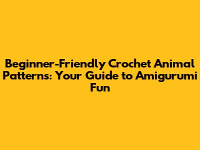 Beginner-Friendly Crochet Animal Patterns: Your Guide to Amigurumi Fun