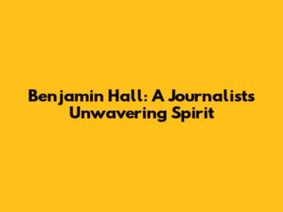 Benjamin Hall: A Journalist's Unwavering Spirit