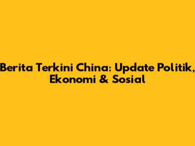 Berita Terkini China: Update Politik, Ekonomi & Sosial