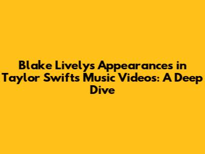 Blake Lively's Appearances in Taylor Swift's Music Videos: A Deep Dive
