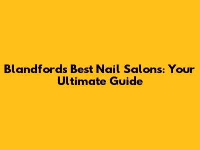 Blandford's Best Nail Salons: Your Ultimate Guide