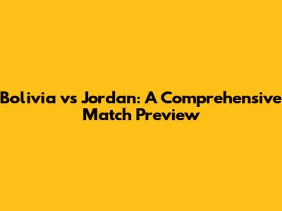 Bolivia vs Jordan: A Comprehensive Match Preview