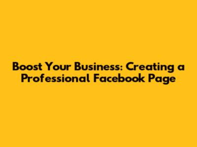Boost Your Business: Creating a Professional Facebook Page