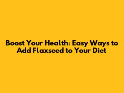 Boost Your Health: Easy Ways to Add Flaxseed to Your Diet