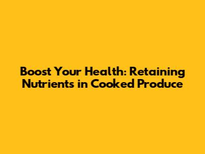 Boost Your Health: Retaining Nutrients in Cooked Produce