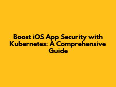 Boost iOS App Security with Kubernetes: A Comprehensive Guide