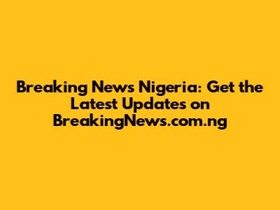 Breaking News Nigeria: Get the Latest Updates on BreakingNews.com.ng