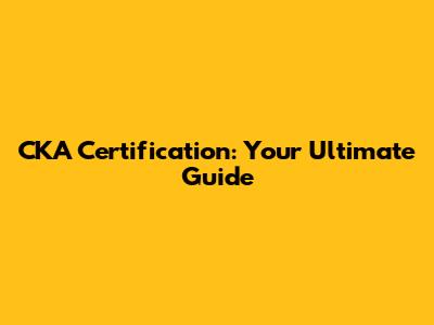 CKA Certification: Your Ultimate Guide