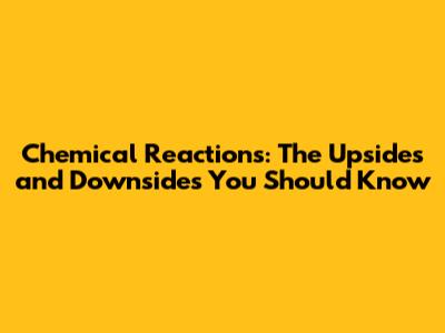 Chemical Reactions: The Upsides and Downsides You Should Know