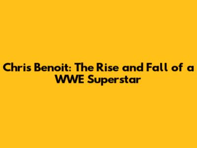 Chris Benoit: The Rise and Fall of a WWE Superstar