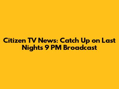 Citizen TV News: Catch Up on Last Night's 9 PM Broadcast