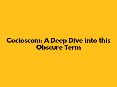 Cocioscom: A Deep Dive into this Obscure Term