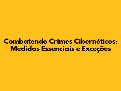 Combatendo Crimes Cibernéticos: Medidas Essenciais e Exceções