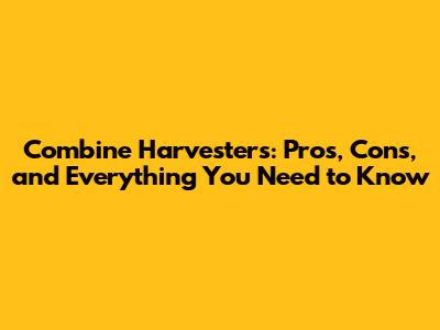 Combine Harvesters: Pros, Cons, and Everything You Need to Know
