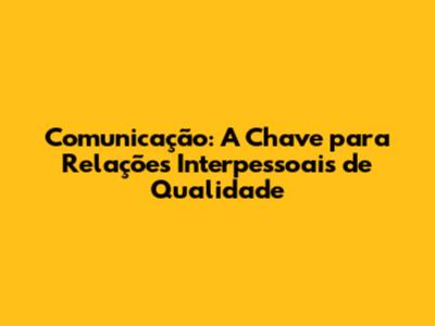 Comunicação: A Chave para Relações Interpessoais de Qualidade