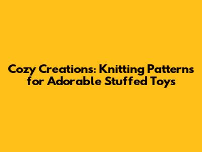 Cozy Creations: Knitting Patterns for Adorable Stuffed Toys