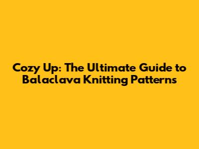 Cozy Up: The Ultimate Guide to Balaclava Knitting Patterns