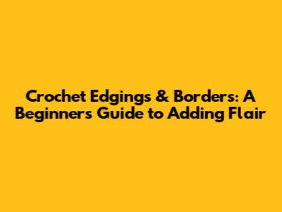 Crochet Edgings & Borders: A Beginner's Guide to Adding Flair