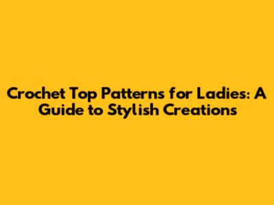 Crochet Top Patterns for Ladies: A Guide to Stylish Creations
