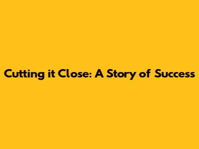 Cutting it Close: A Story of Success