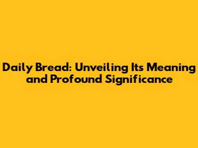 Daily Bread: Unveiling Its Meaning and Profound Significance