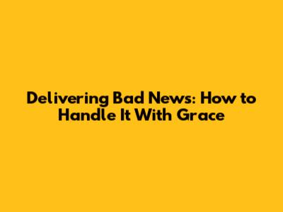 Delivering Bad News: How to Handle It With Grace