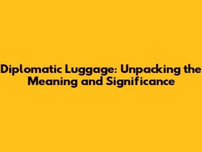Diplomatic Luggage: Unpacking the Meaning and Significance