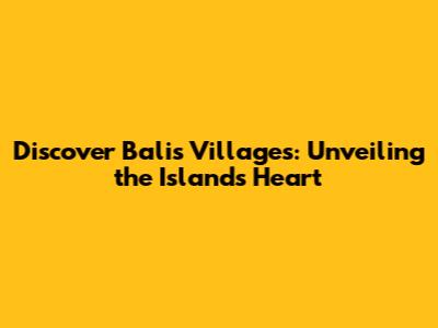 Discover Bali's Villages: Unveiling the Island's Heart