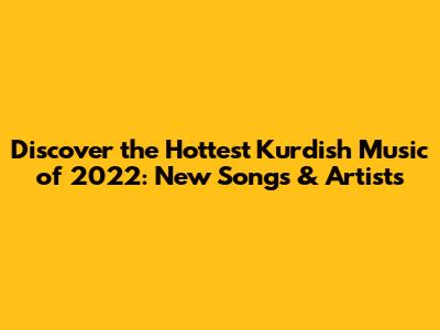 Discover the Hottest Kurdish Music of 2022: New Songs & Artists